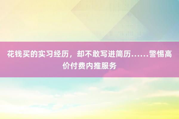 花钱买的实习经历，却不敢写进简历……警惕高价付费内推服务