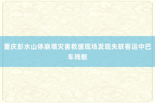重庆彭水山体崩塌灾害救援现场发现失联客运中巴车残骸