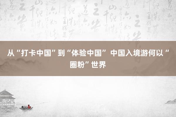 从“打卡中国”到“体验中国” 中国入境游何以“圈粉”世界