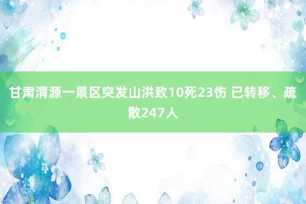 甘肃渭源一景区突发山洪致10死23伤 已转移、疏散247人