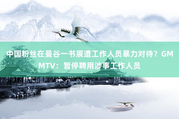中国粉丝在曼谷一书展遭工作人员暴力对待？GMMTV：暂停聘用涉事工作人员