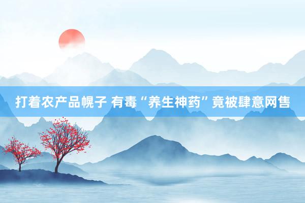 打着农产品幌子 有毒“养生神药”竟被肆意网售