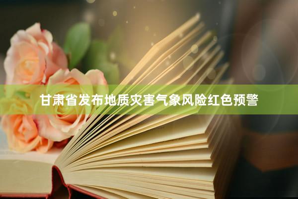 甘肃省发布地质灾害气象风险红色预警