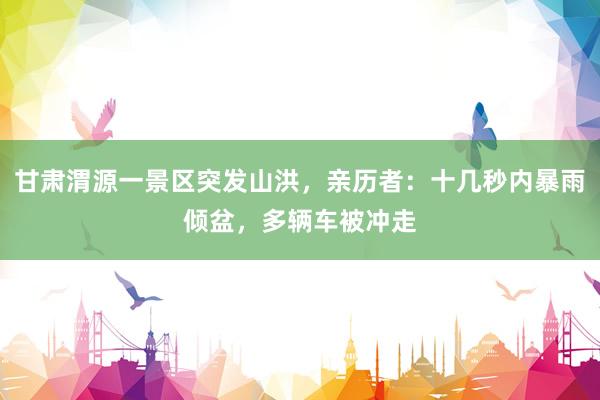 甘肃渭源一景区突发山洪，亲历者：十几秒内暴雨倾盆，多辆车被冲走
