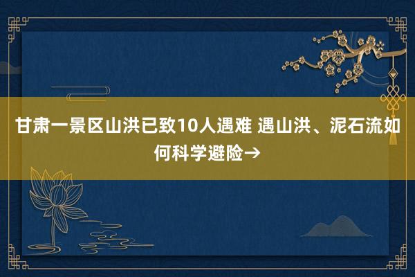 甘肃一景区山洪已致10人遇难 遇山洪、泥石流如何科学避险→