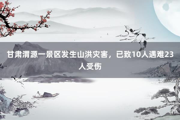 甘肃渭源一景区发生山洪灾害，已致10人遇难23人受伤