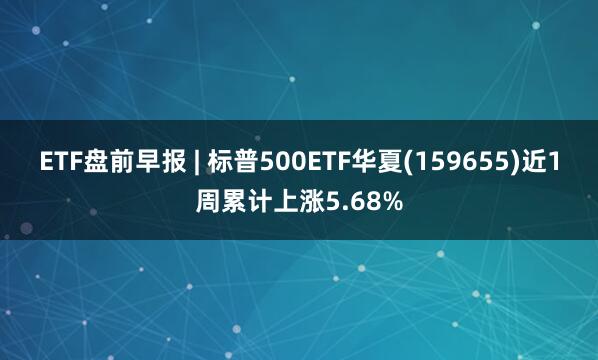 ETF盘前早报 | 标普500ETF华夏(159655)近1周累计上涨5.68%