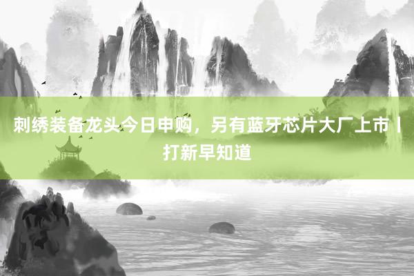 刺绣装备龙头今日申购，另有蓝牙芯片大厂上市丨打新早知道