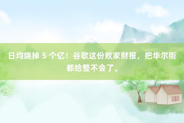 日均烧掉 5 个亿！谷歌这份败家财报，把华尔街都给整不会了。