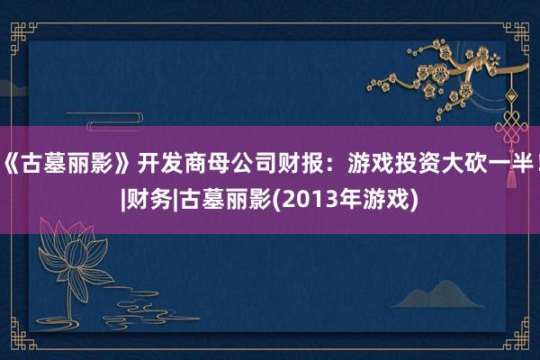 《古墓丽影》开发商母公司财报：游戏投资大砍一半！|财务|古墓丽影(2013年游戏)