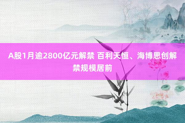 A股1月逾2800亿元解禁 百利天恒、海博思创解禁规模居前