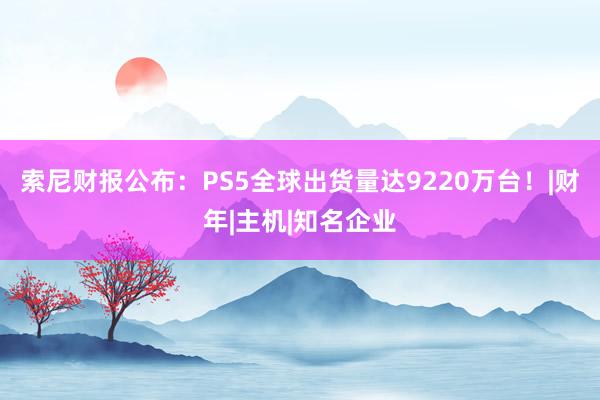 索尼财报公布：PS5全球出货量达9220万台！|财年|主机|知名企业