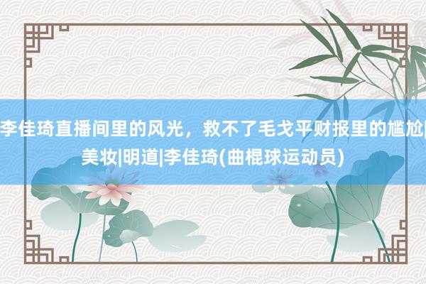 李佳琦直播间里的风光，救不了毛戈平财报里的尴尬|美妆|明道|李佳琦(曲棍球运动员)
