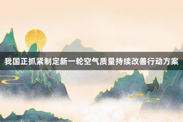 我国正抓紧制定新一轮空气质量持续改善行动方案