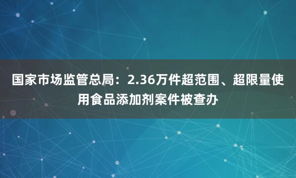 国家市场监管总局：2.36万件超范围、超限量使用食品添加剂案件被查办