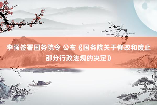 李强签署国务院令 公布《国务院关于修改和废止部分行政法规的决定》