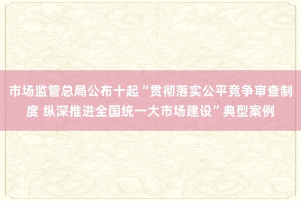 市场监管总局公布十起“贯彻落实公平竞争审查制度 纵深推进全国统一大市场建设”典型案例
