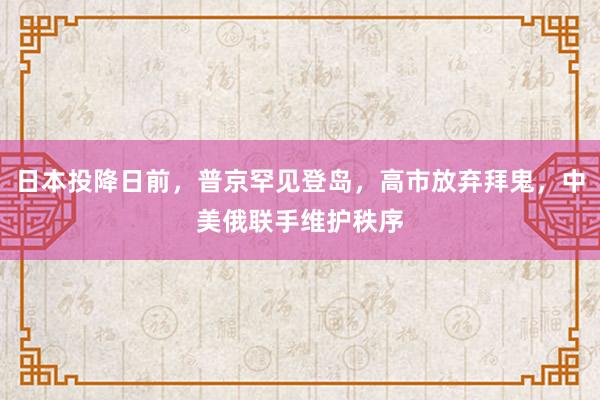 日本投降日前，普京罕见登岛，高市放弃拜鬼，中美俄联手维护秩序