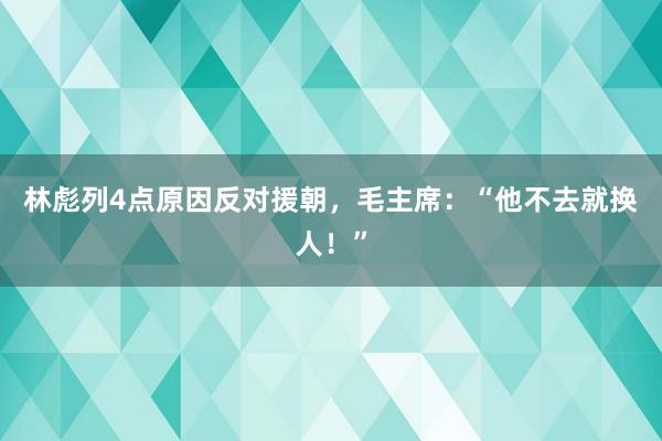 林彪列4点原因反对援朝，毛主席：“他不去就换人！”