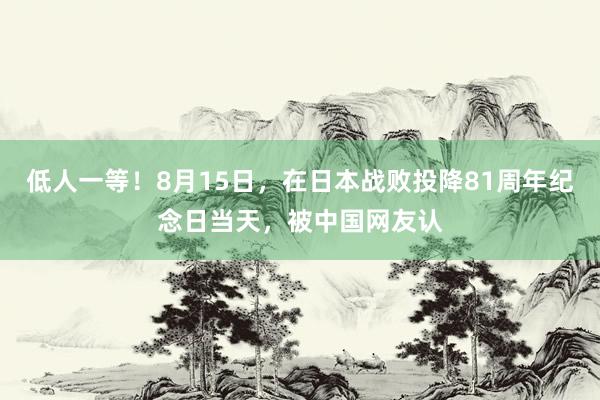 低人一等！8月15日，在日本战败投降81周年纪念日当天，被中国网友认