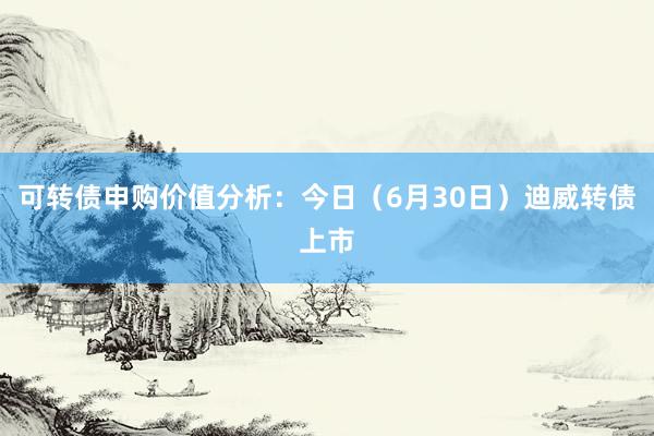 可转债申购价值分析：今日（6月30日）迪威转债上市