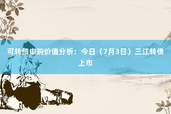 可转债申购价值分析：今日（7月3日）三江转债上市