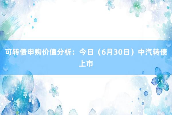 可转债申购价值分析：今日（6月30日）中汽转债上市
