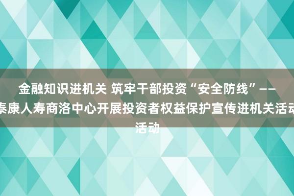 金融知识进机关 筑牢干部投资“安全防线”——泰康人寿商洛中心开展投资者权益保护宣传进机关活动