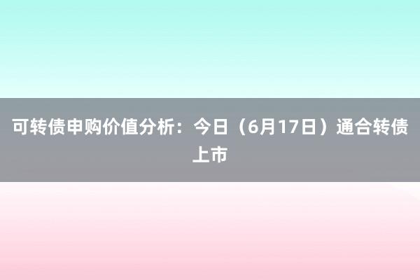 可转债申购价值分析：今日（6月17日）通合转债上市