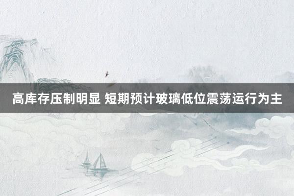 高库存压制明显 短期预计玻璃低位震荡运行为主