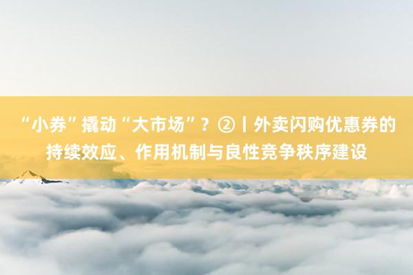 “小券”撬动“大市场”？②丨外卖闪购优惠券的持续效应、作用机制与良性竞争秩序建设