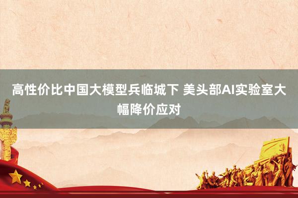 高性价比中国大模型兵临城下 美头部AI实验室大幅降价应对