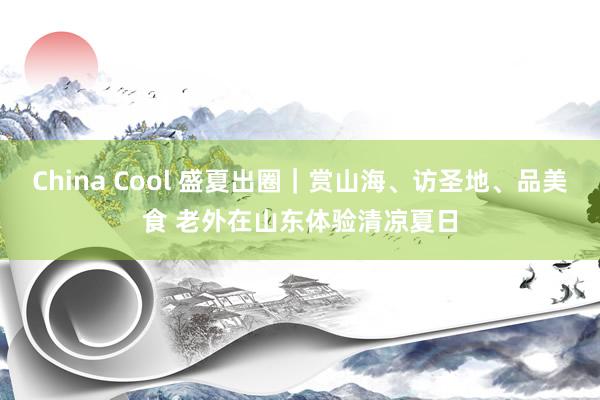 China Cool 盛夏出圈｜赏山海、访圣地、品美食 老外在山东体验清凉夏日