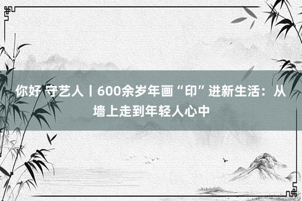 你好 守艺人丨600余岁年画“印”进新生活：从墙上走到年轻人心中