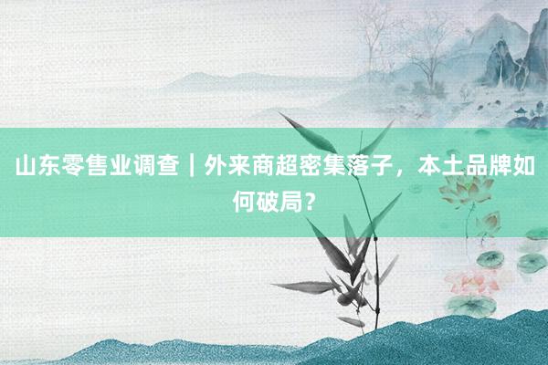 山东零售业调查|外来商超密集落子,本土品牌如何破局?