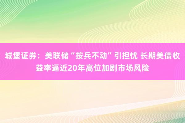 城堡证券:美联储“按兵不动”引担忧 长期美债收益率逼近20年高位加剧市场风险