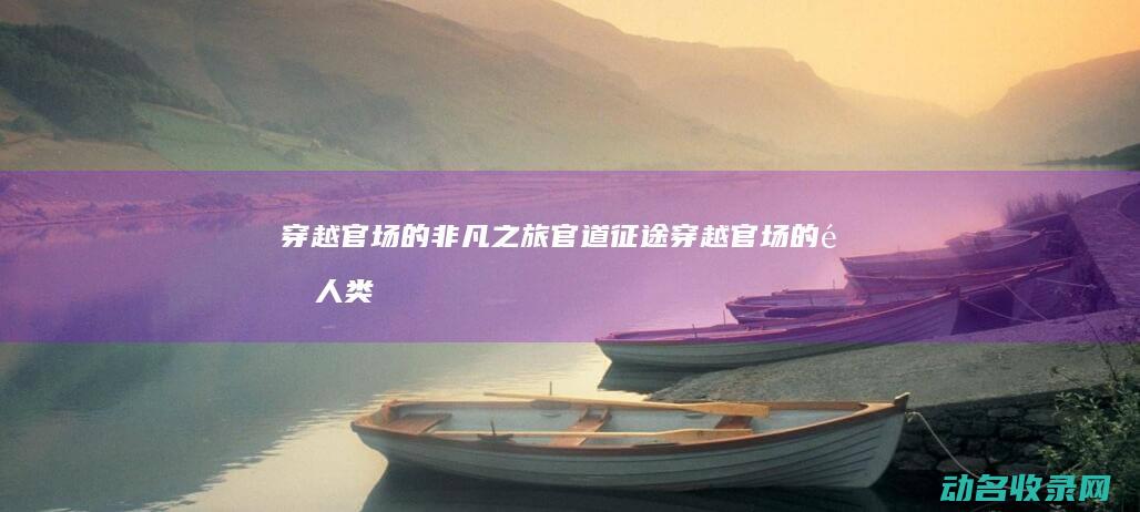 穿越官场的非凡之旅 官道征途 (穿越官场的非人类小说)
