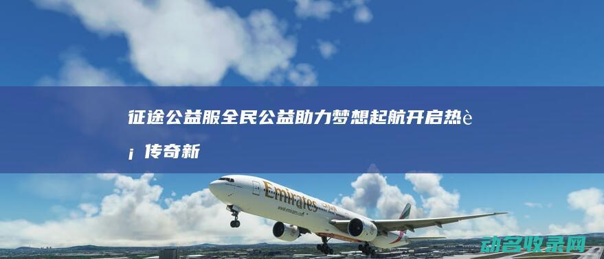 征途公益服 全民公益助力梦想起航 开启热血传奇新篇章 (征途公益服手游)