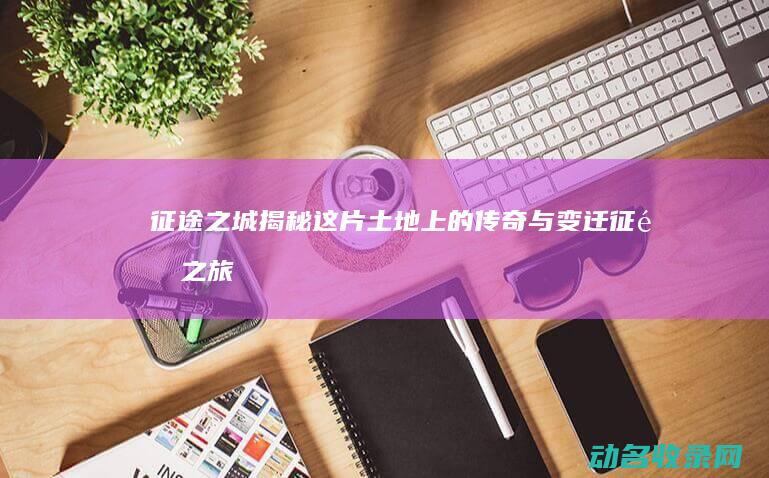 征途之城 揭秘这片土地上的传奇与变迁 (征途之旅)